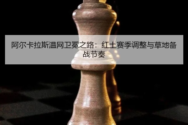 阿尔卡拉斯温网卫冕之路：红土赛季调整与草地备战节奏