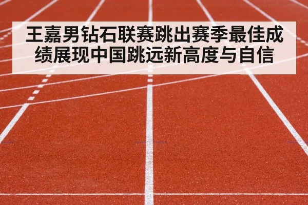 王嘉男钻石联赛跳出赛季最佳成绩展现中国跳远新高度与自信