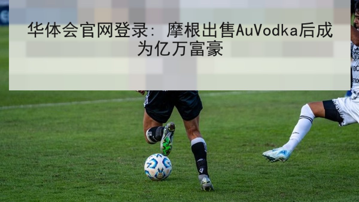 华体会官网登录: 摩根出售AuVodka后成为亿万富豪